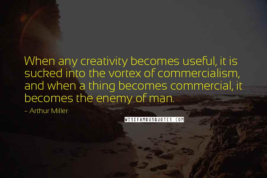 Arthur Miller Quotes: When any creativity becomes useful, it is sucked into the vortex of commercialism, and when a thing becomes commercial, it becomes the enemy of man.