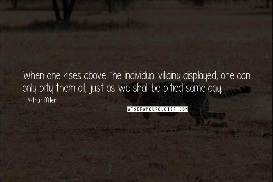 Arthur Miller Quotes: When one rises above the individual villainy displayed, one can only pity them all, just as we shall be pitied some day.