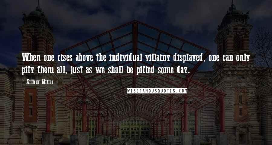 Arthur Miller Quotes: When one rises above the individual villainy displayed, one can only pity them all, just as we shall be pitied some day.