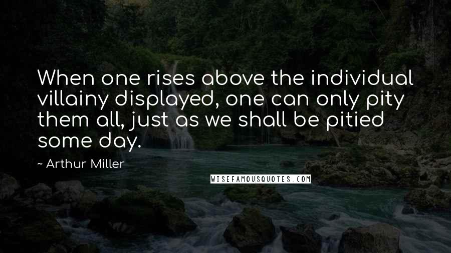 Arthur Miller Quotes: When one rises above the individual villainy displayed, one can only pity them all, just as we shall be pitied some day.