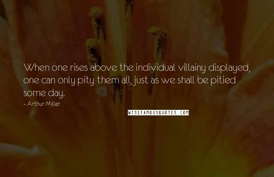 Arthur Miller Quotes: When one rises above the individual villainy displayed, one can only pity them all, just as we shall be pitied some day.