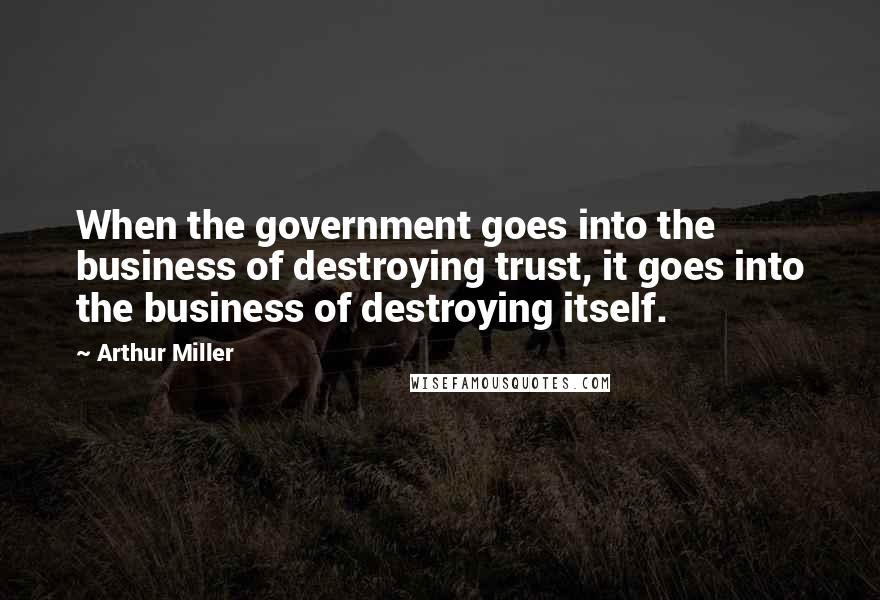 Arthur Miller Quotes: When the government goes into the business of destroying trust, it goes into the business of destroying itself.