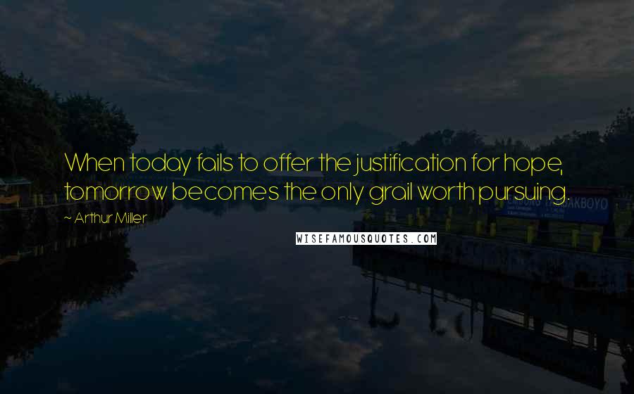 Arthur Miller Quotes: When today fails to offer the justification for hope, tomorrow becomes the only grail worth pursuing.