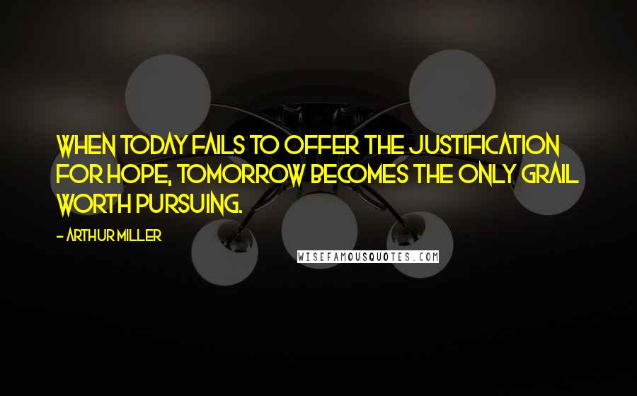 Arthur Miller Quotes: When today fails to offer the justification for hope, tomorrow becomes the only grail worth pursuing.