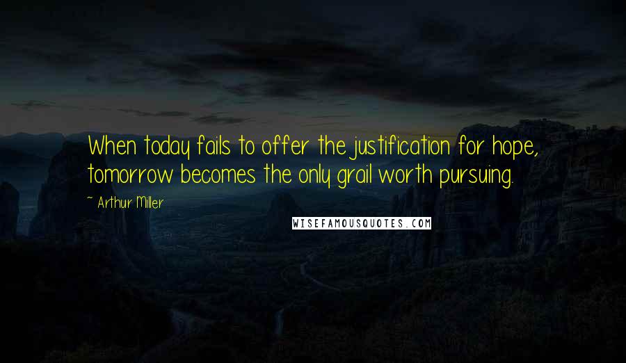 Arthur Miller Quotes: When today fails to offer the justification for hope, tomorrow becomes the only grail worth pursuing.