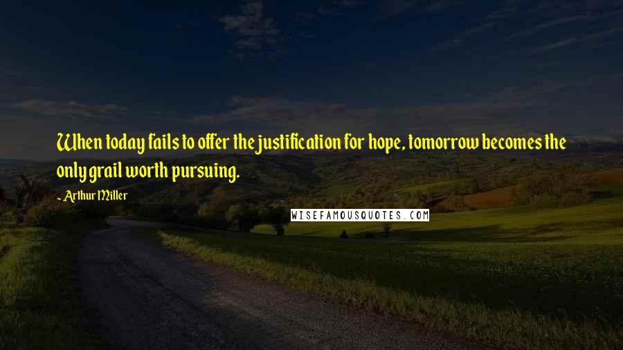 Arthur Miller Quotes: When today fails to offer the justification for hope, tomorrow becomes the only grail worth pursuing.