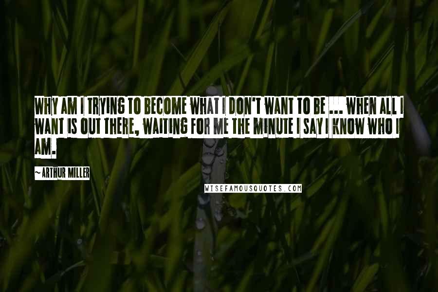 Arthur Miller Quotes: Why am I trying to become what I don't want to be ... when all I want is out there, waiting for me the minute I say I know who I am.