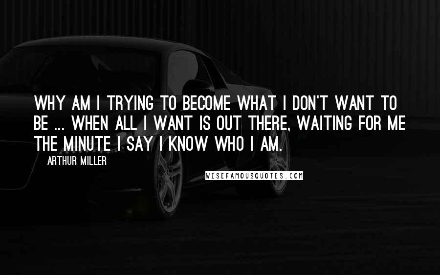 Arthur Miller Quotes: Why am I trying to become what I don't want to be ... when all I want is out there, waiting for me the minute I say I know who I am.