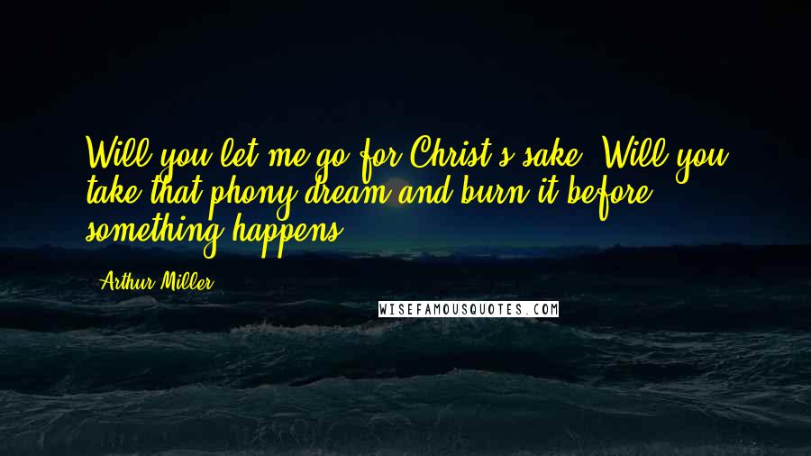 Arthur Miller Quotes: Will you let me go for Christ's sake? Will you take that phony dream and burn it before something happens?