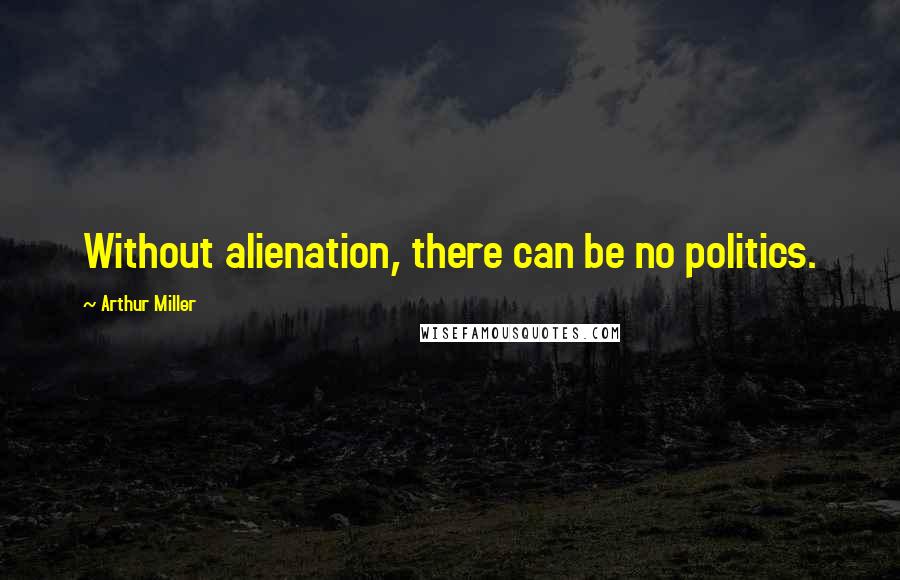 Arthur Miller Quotes: Without alienation, there can be no politics.