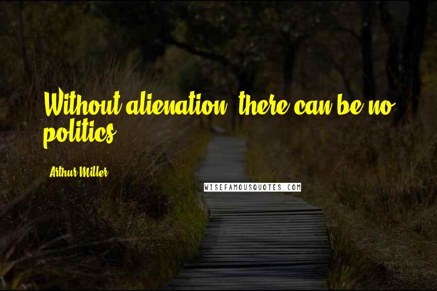 Arthur Miller Quotes: Without alienation, there can be no politics.