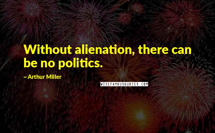 Arthur Miller Quotes: Without alienation, there can be no politics.