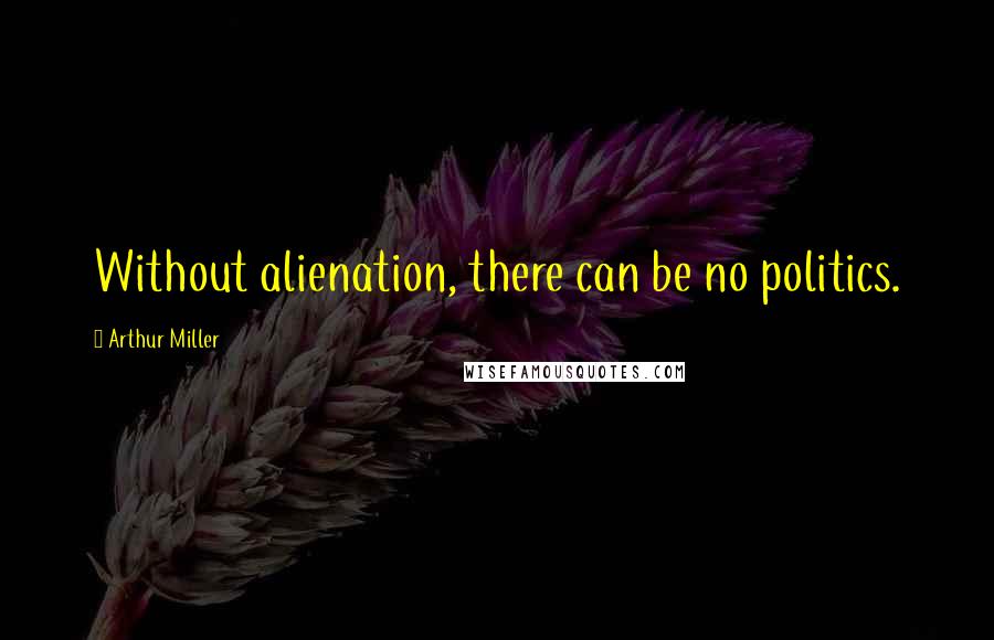 Arthur Miller Quotes: Without alienation, there can be no politics.