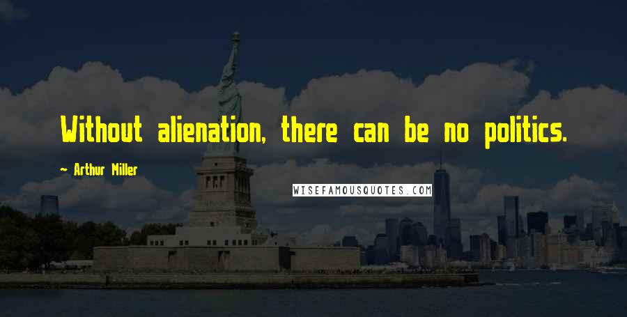 Arthur Miller Quotes: Without alienation, there can be no politics.