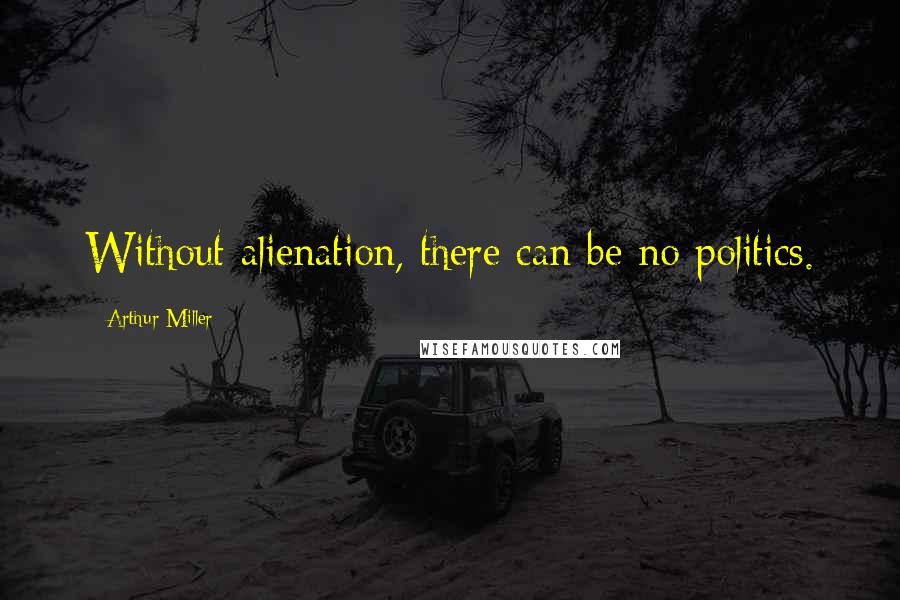 Arthur Miller Quotes: Without alienation, there can be no politics.