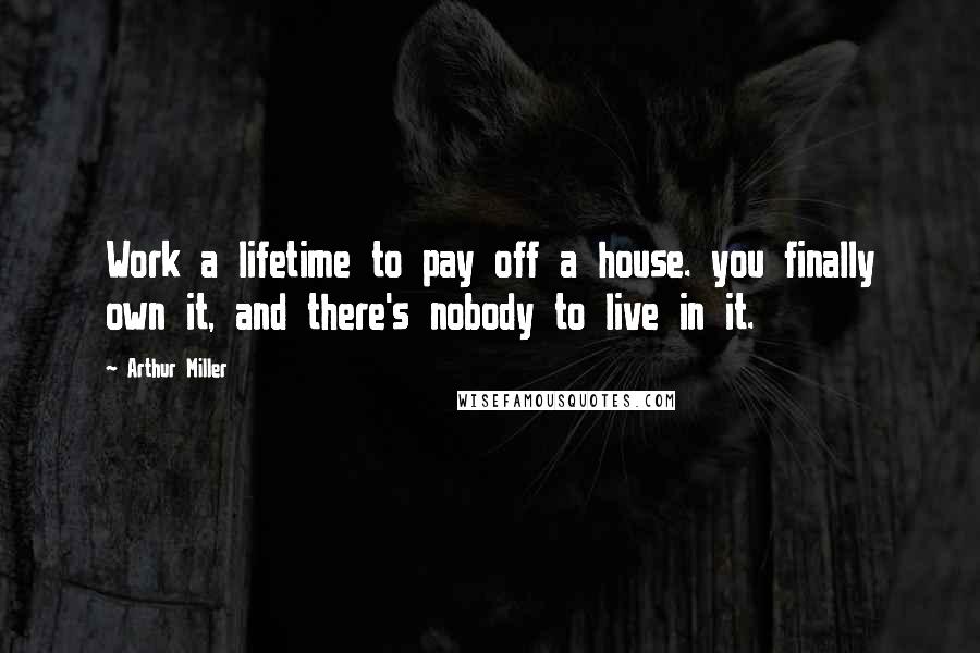 Arthur Miller Quotes: Work a lifetime to pay off a house. you finally own it, and there's nobody to live in it.