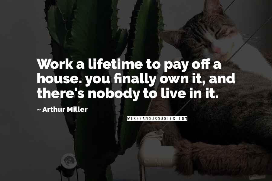 Arthur Miller Quotes: Work a lifetime to pay off a house. you finally own it, and there's nobody to live in it.