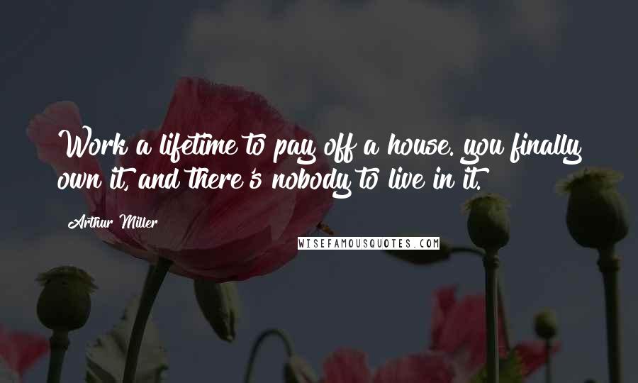 Arthur Miller Quotes: Work a lifetime to pay off a house. you finally own it, and there's nobody to live in it.