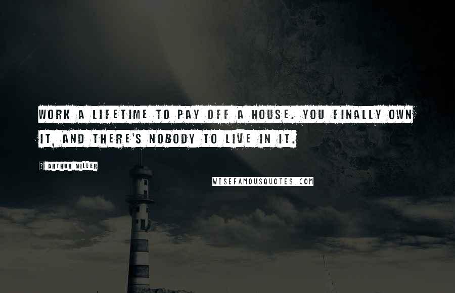 Arthur Miller Quotes: Work a lifetime to pay off a house. you finally own it, and there's nobody to live in it.