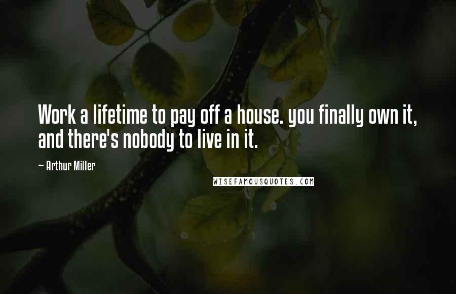 Arthur Miller Quotes: Work a lifetime to pay off a house. you finally own it, and there's nobody to live in it.