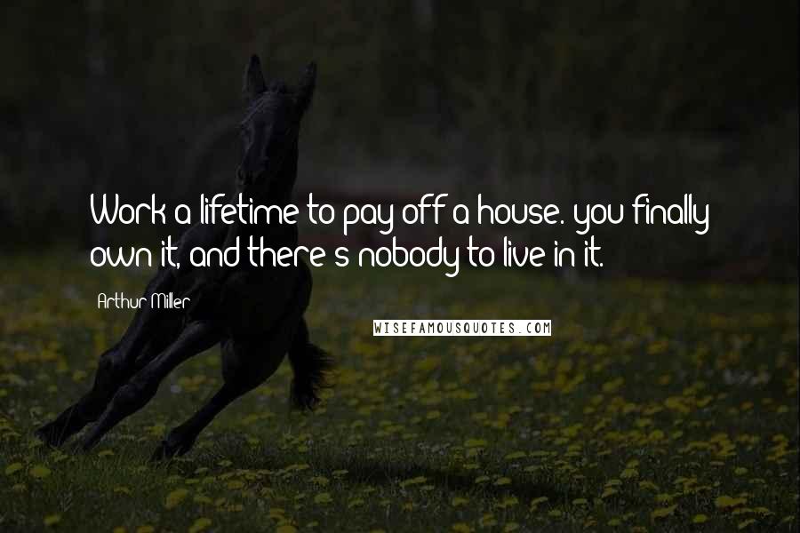 Arthur Miller Quotes: Work a lifetime to pay off a house. you finally own it, and there's nobody to live in it.