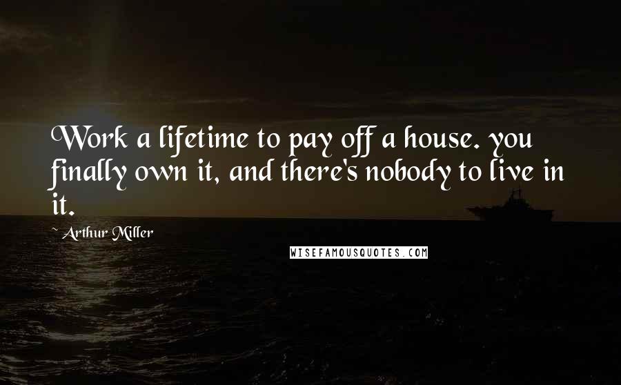 Arthur Miller Quotes: Work a lifetime to pay off a house. you finally own it, and there's nobody to live in it.
