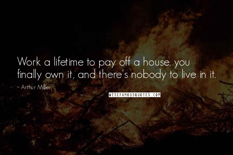 Arthur Miller Quotes: Work a lifetime to pay off a house. you finally own it, and there's nobody to live in it.