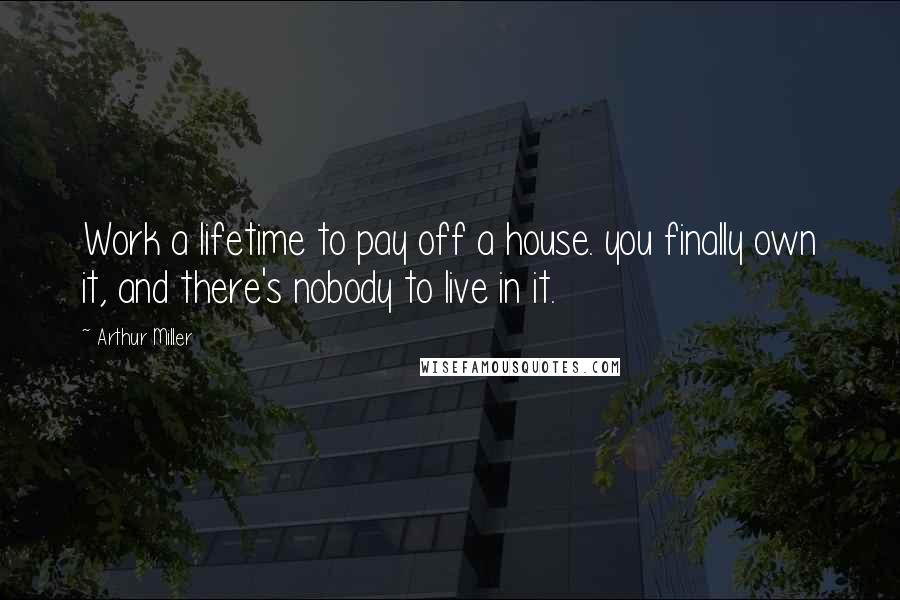 Arthur Miller Quotes: Work a lifetime to pay off a house. you finally own it, and there's nobody to live in it.