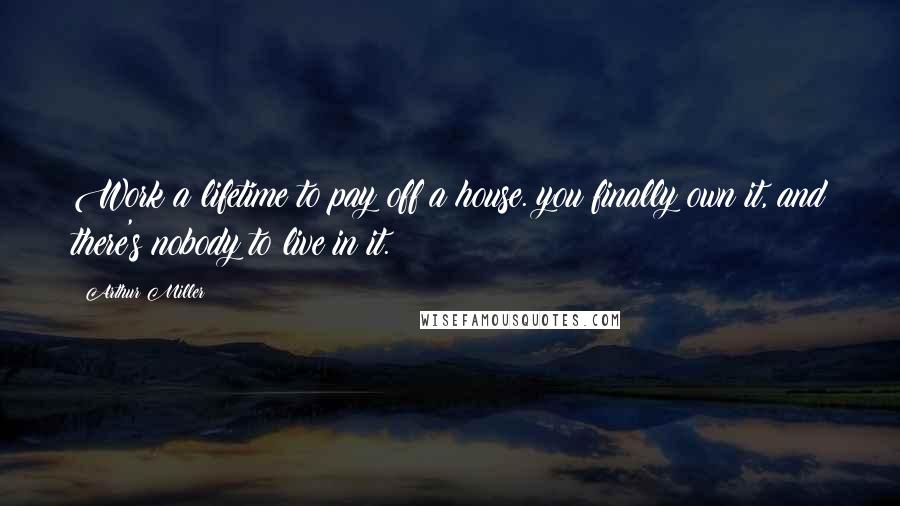 Arthur Miller Quotes: Work a lifetime to pay off a house. you finally own it, and there's nobody to live in it.