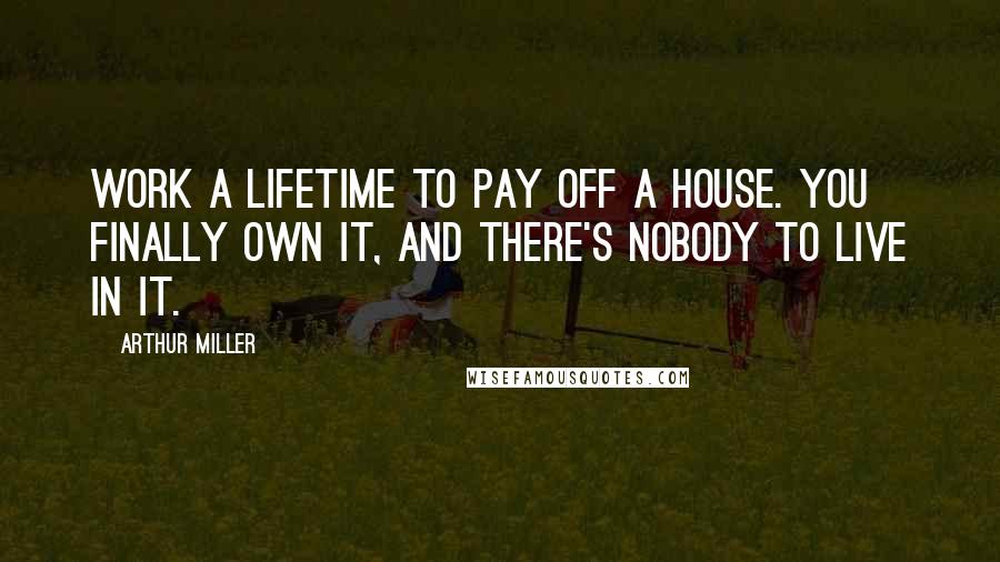 Arthur Miller Quotes: Work a lifetime to pay off a house. you finally own it, and there's nobody to live in it.