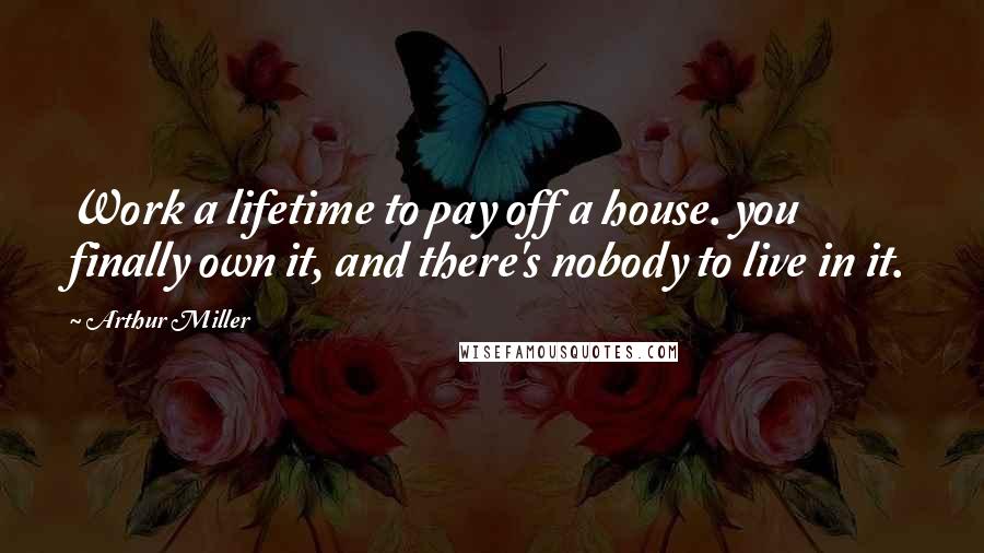 Arthur Miller Quotes: Work a lifetime to pay off a house. you finally own it, and there's nobody to live in it.