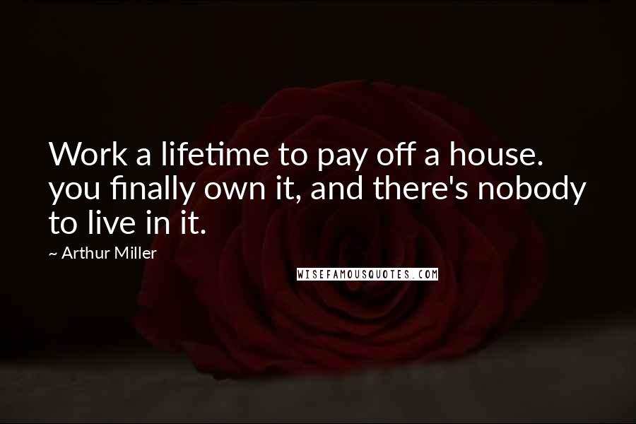 Arthur Miller Quotes: Work a lifetime to pay off a house. you finally own it, and there's nobody to live in it.