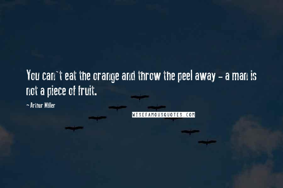 Arthur Miller Quotes: You can't eat the orange and throw the peel away - a man is not a piece of fruit.