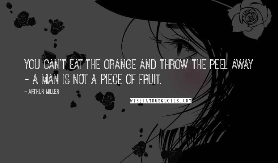 Arthur Miller Quotes: You can't eat the orange and throw the peel away - a man is not a piece of fruit.