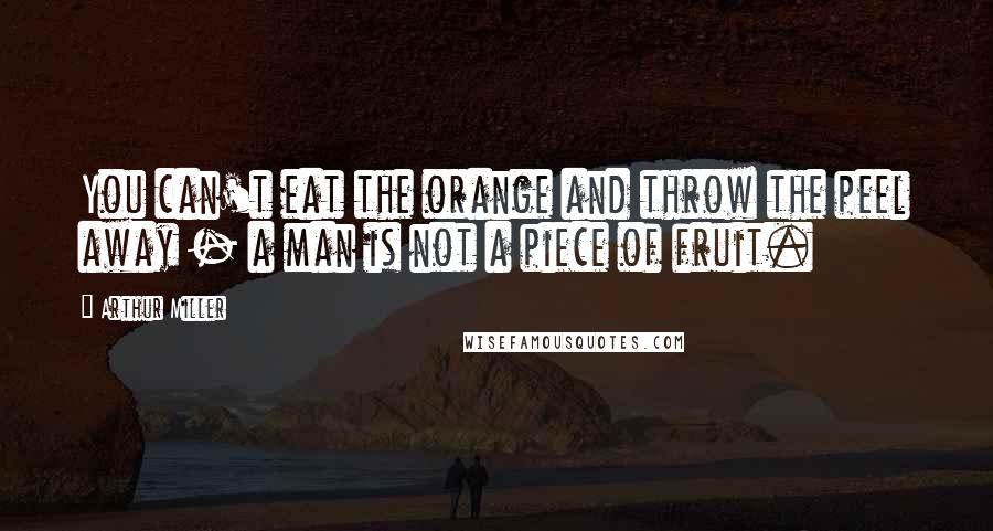 Arthur Miller Quotes: You can't eat the orange and throw the peel away - a man is not a piece of fruit.