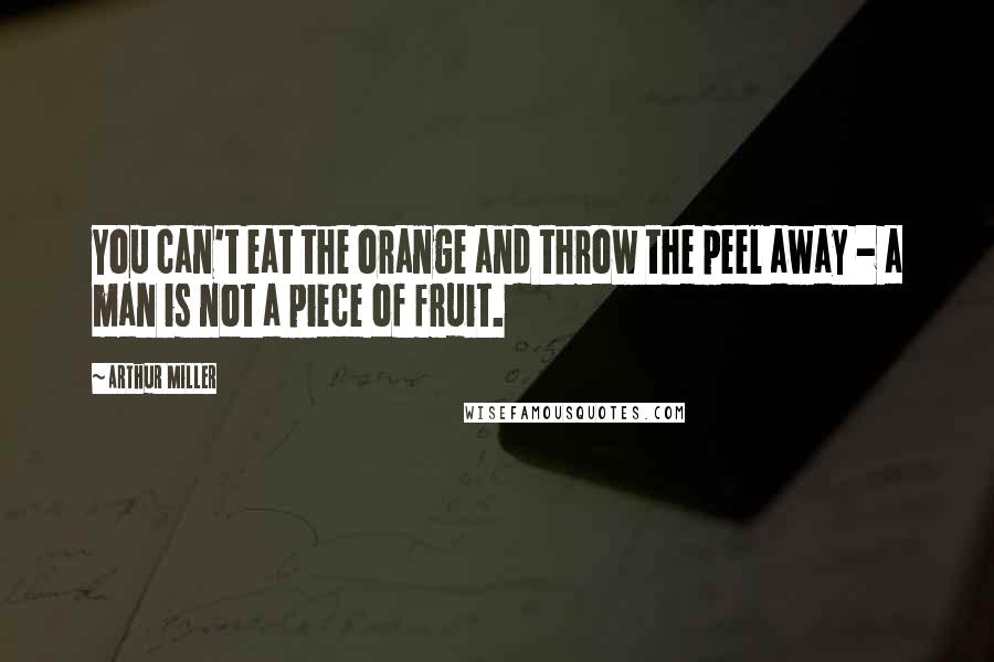 Arthur Miller Quotes: You can't eat the orange and throw the peel away - a man is not a piece of fruit.