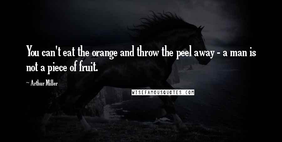 Arthur Miller Quotes: You can't eat the orange and throw the peel away - a man is not a piece of fruit.