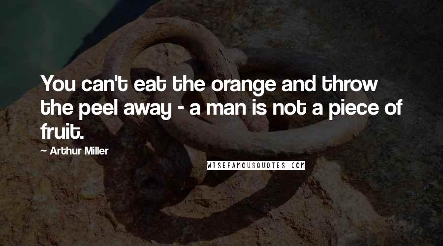 Arthur Miller Quotes: You can't eat the orange and throw the peel away - a man is not a piece of fruit.