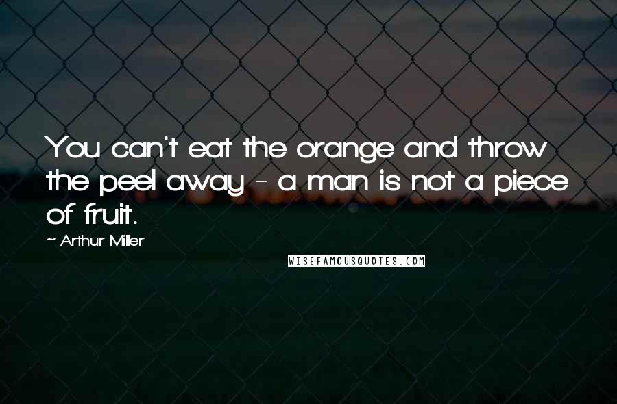 Arthur Miller Quotes: You can't eat the orange and throw the peel away - a man is not a piece of fruit.