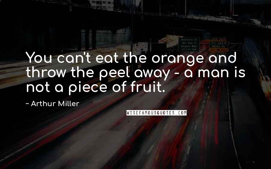 Arthur Miller Quotes: You can't eat the orange and throw the peel away - a man is not a piece of fruit.