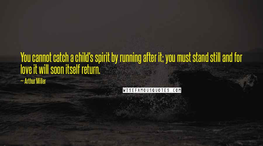 Arthur Miller Quotes: You cannot catch a child's spirit by running after it; you must stand still and for love it will soon itself return.