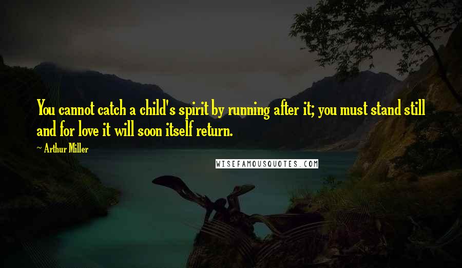 Arthur Miller Quotes: You cannot catch a child's spirit by running after it; you must stand still and for love it will soon itself return.