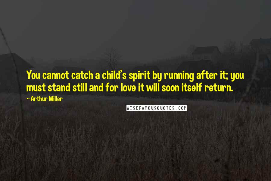 Arthur Miller Quotes: You cannot catch a child's spirit by running after it; you must stand still and for love it will soon itself return.