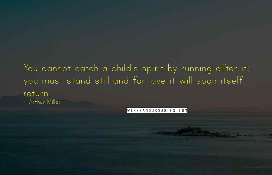 Arthur Miller Quotes: You cannot catch a child's spirit by running after it; you must stand still and for love it will soon itself return.