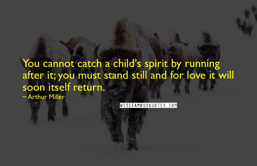 Arthur Miller Quotes: You cannot catch a child's spirit by running after it; you must stand still and for love it will soon itself return.