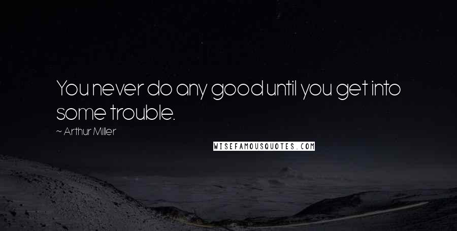 Arthur Miller Quotes: You never do any good until you get into some trouble.