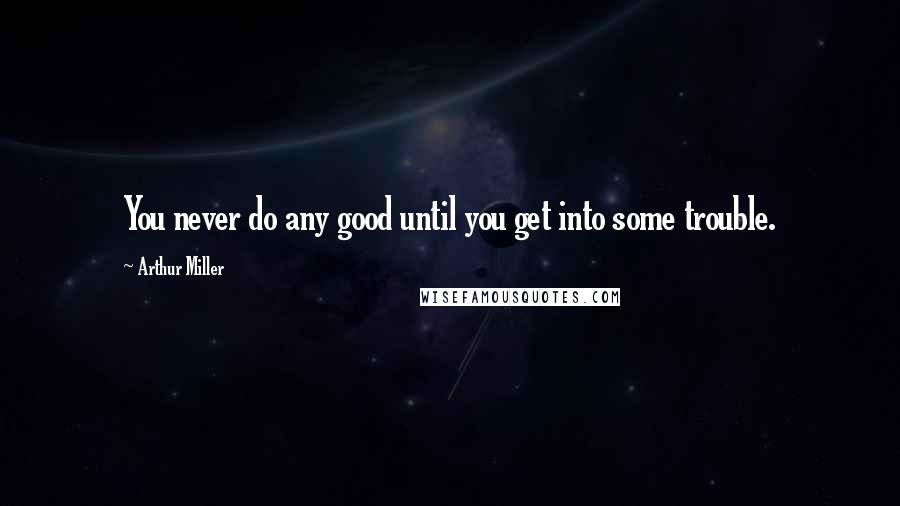Arthur Miller Quotes: You never do any good until you get into some trouble.