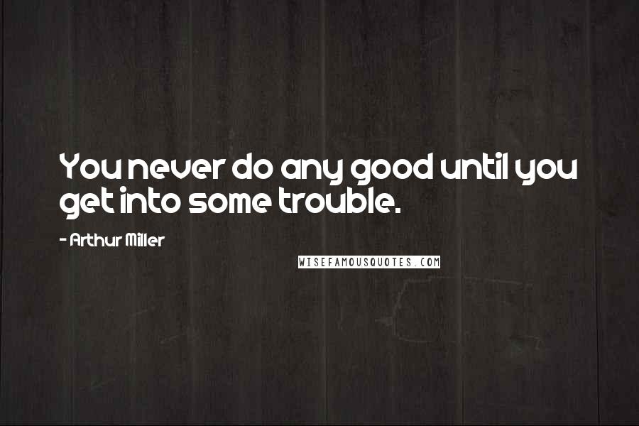 Arthur Miller Quotes: You never do any good until you get into some trouble.