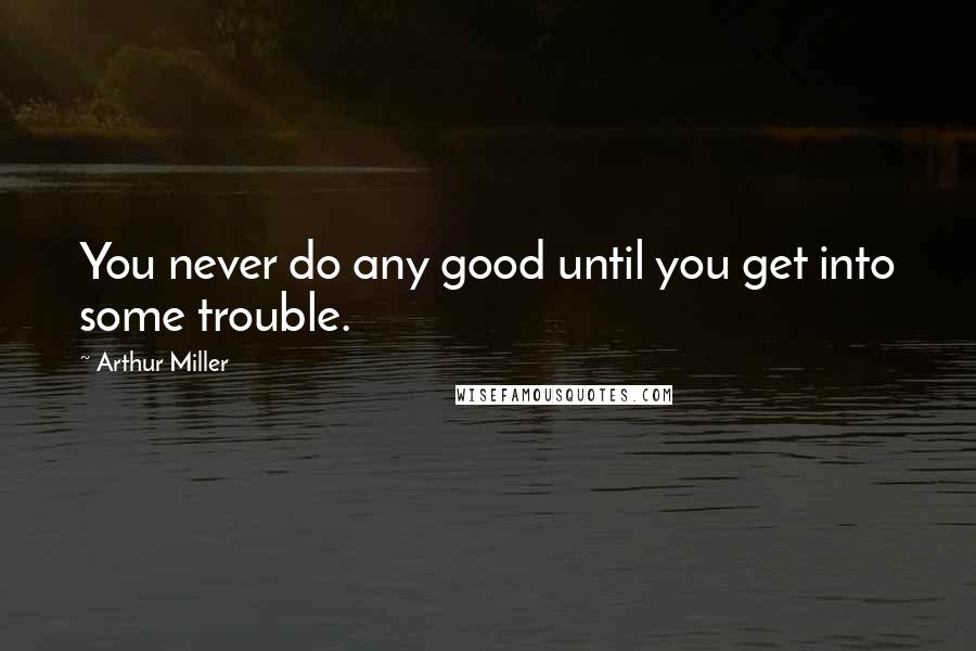 Arthur Miller Quotes: You never do any good until you get into some trouble.