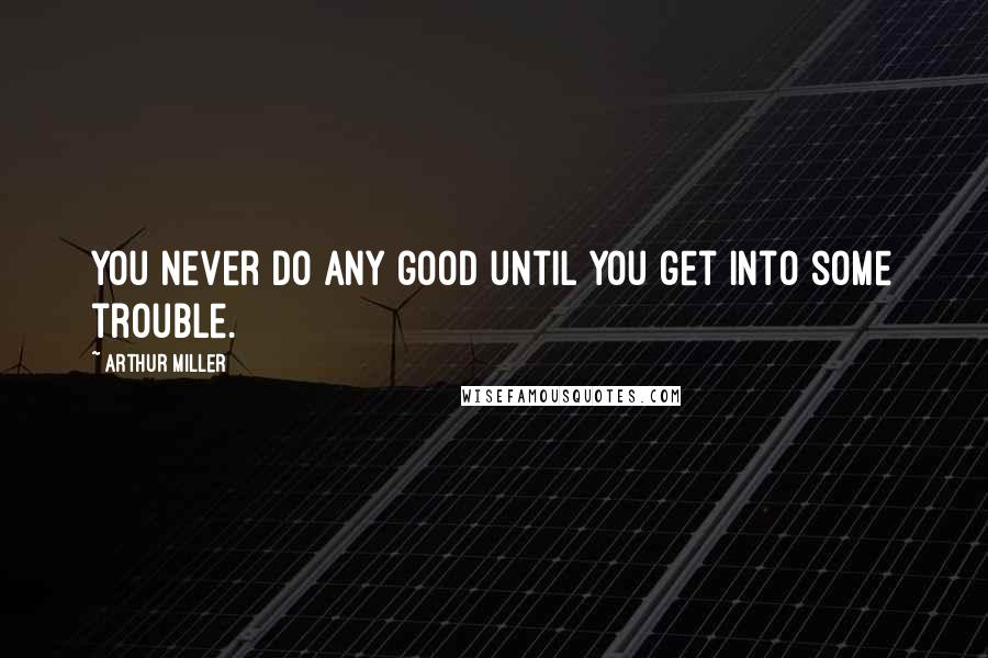 Arthur Miller Quotes: You never do any good until you get into some trouble.